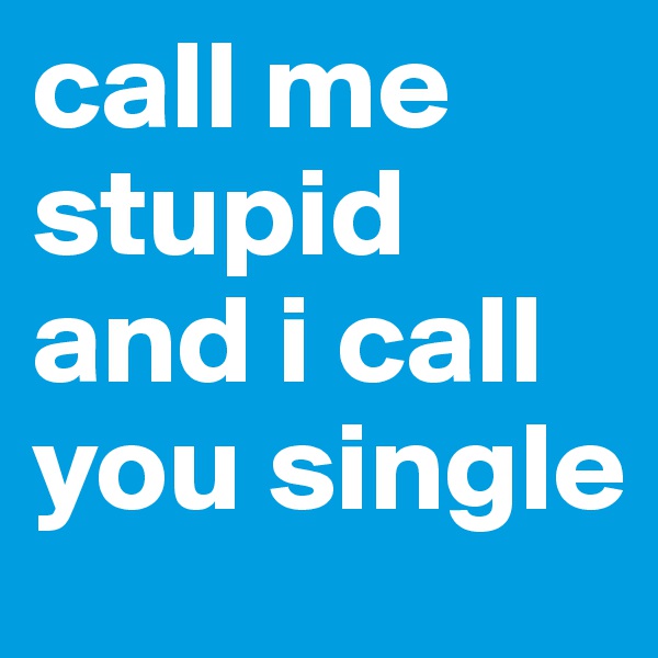 call me stupid and i call you single