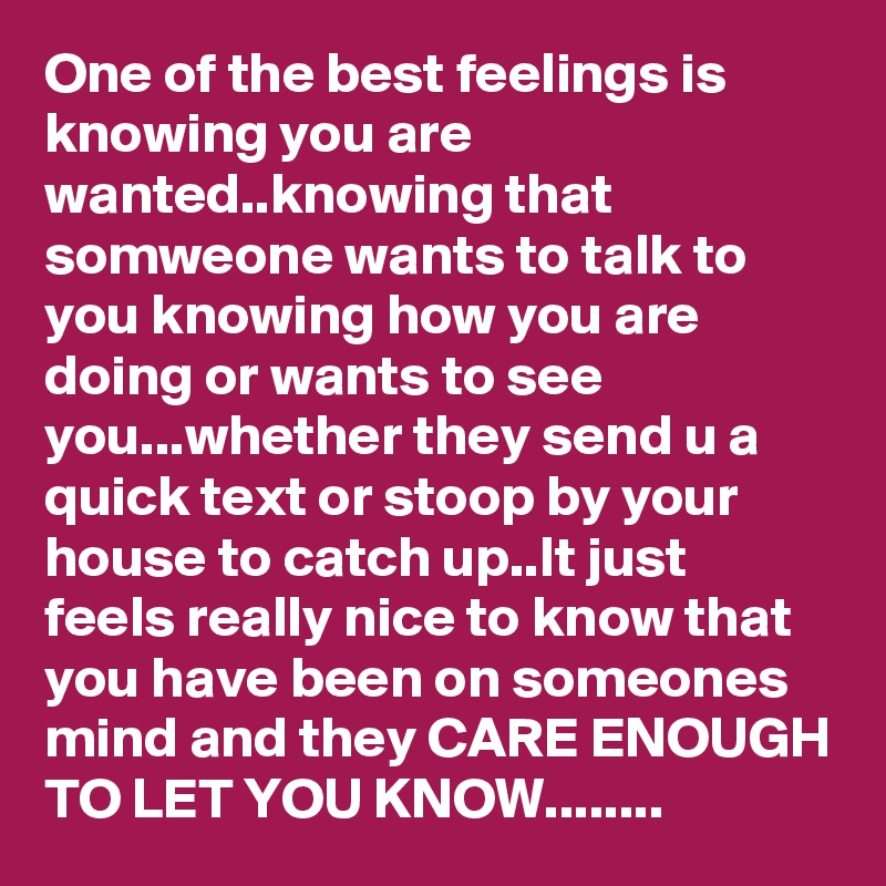 One of the best feelings is knowing you are wanted..knowing that somweone wants to talk to you knowing how you are doing or wants to see you...whether they send u a quick text or stoop by your house to catch up..It just feels really nice to know that you have been on someones mind and they CARE ENOUGH TO LET YOU KNOW........