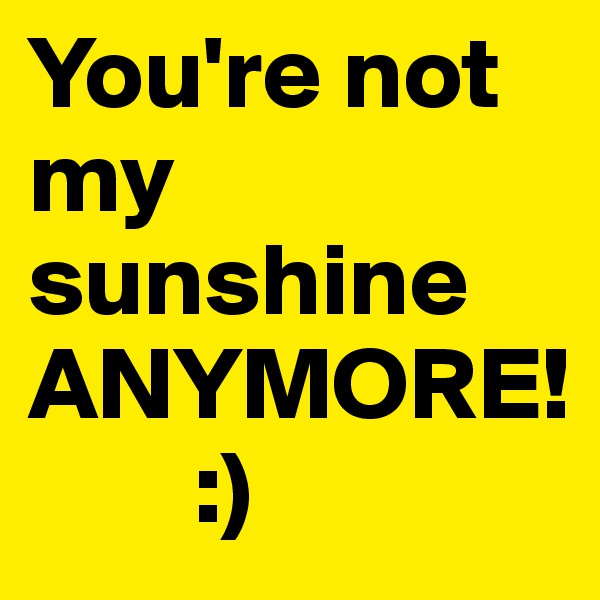 You're not my sunshine ANYMORE!
        :) 