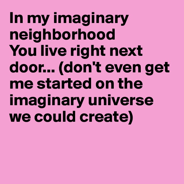 In my imaginary neighborhood
You live right next door... (don't even get me started on the imaginary universe we could create)


