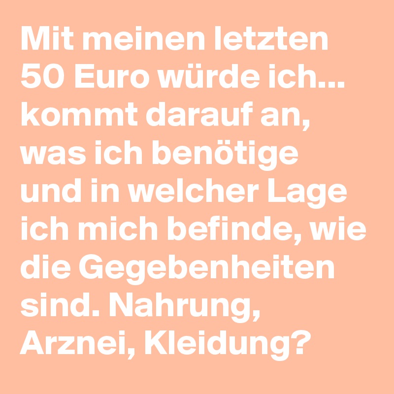 Mit meinen letzten 50 Euro würde ich... kommt darauf an, was ich benötige und in welcher Lage ich mich befinde, wie die Gegebenheiten sind. Nahrung, Arznei, Kleidung?