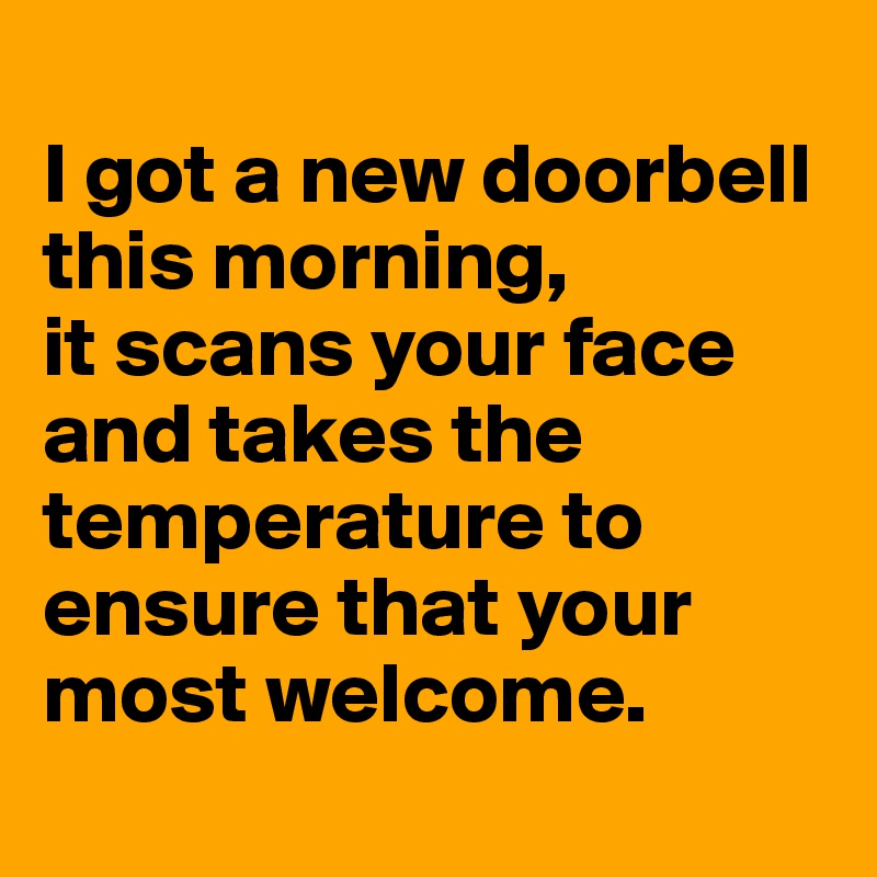 
I got a new doorbell this morning, 
it scans your face and takes the temperature to ensure that your most welcome.
