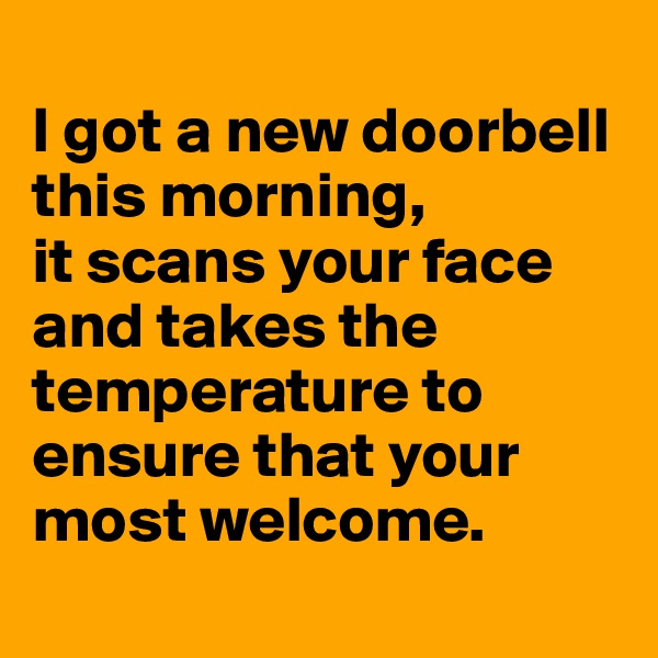 
I got a new doorbell this morning, 
it scans your face and takes the temperature to ensure that your most welcome.
