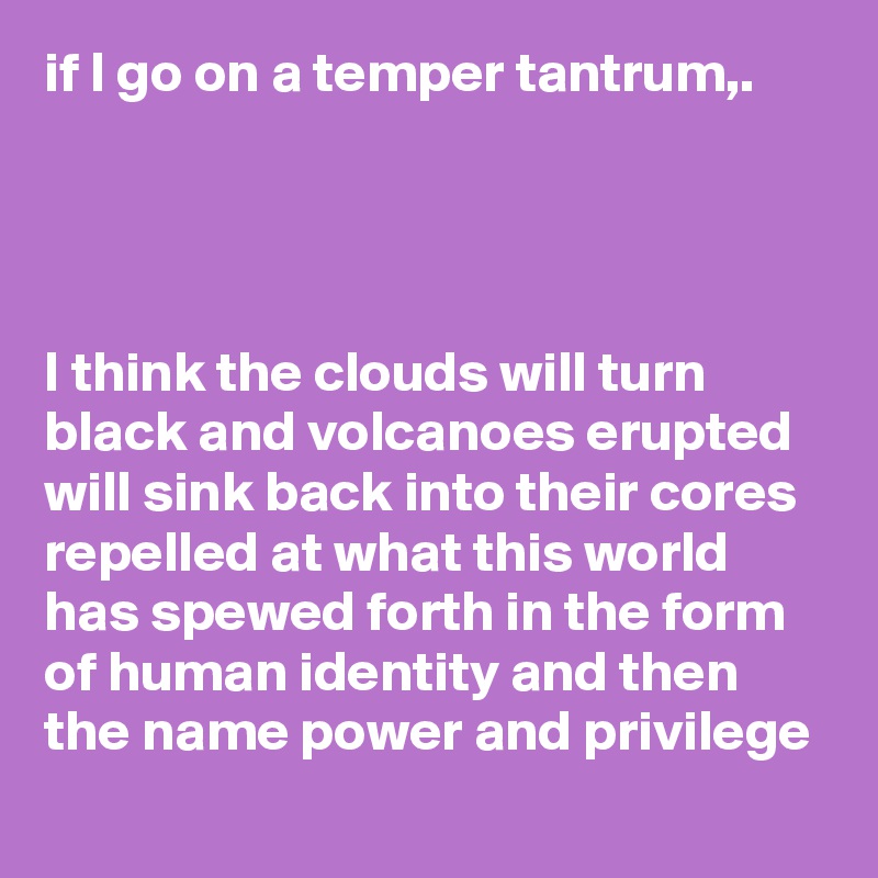 if I go on a temper tantrum,.




I think the clouds will turn black and volcanoes erupted will sink back into their cores repelled at what this world has spewed forth in the form of human identity and then the name power and privilege