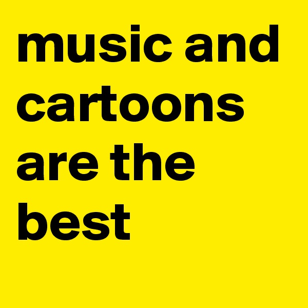 music and cartoons are the best 