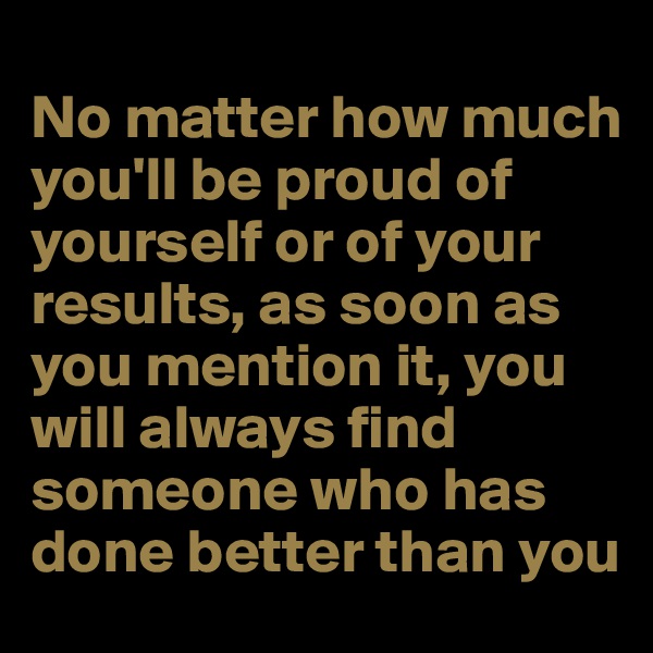 
No matter how much you'll be proud of yourself or of your results, as soon as you mention it, you will always find someone who has done better than you