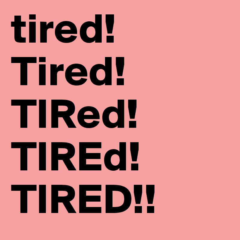 tired!
Tired!
TIRed!
TIREd!
TIRED!!