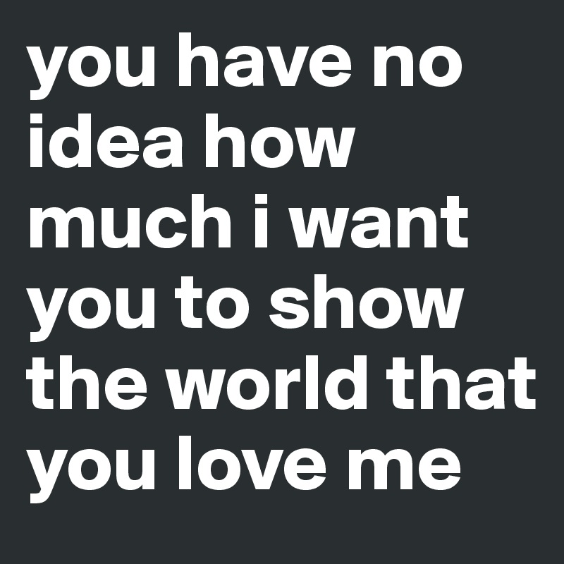 you have no idea how much i want you to show the world that you love me