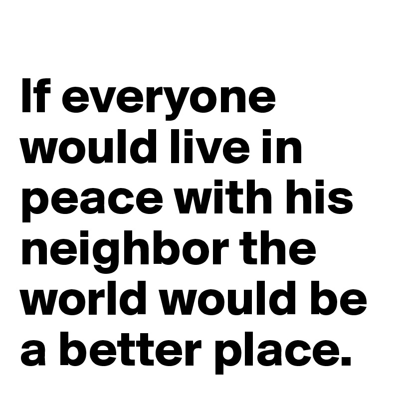 
If everyone would live in peace with his neighbor the world would be a better place.