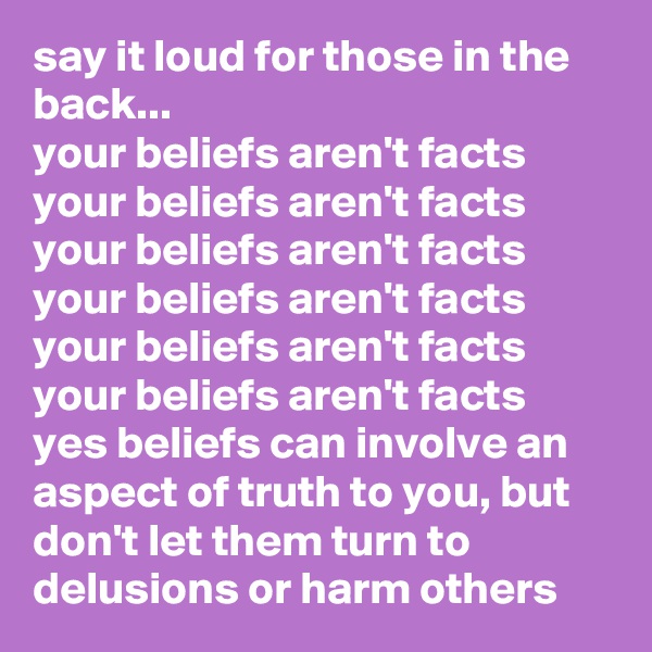 say it loud for those in the back...
your beliefs aren't facts
your beliefs aren't facts
your beliefs aren't facts
your beliefs aren't facts
your beliefs aren't facts
your beliefs aren't facts
yes beliefs can involve an aspect of truth to you, but don't let them turn to delusions or harm others