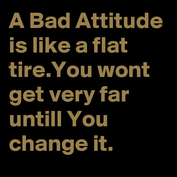 A Bad Attitude is like a flat tire.You wont get very far untill You change it.