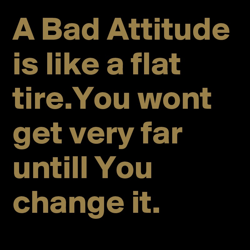 A Bad Attitude is like a flat tire.You wont get very far untill You change it.