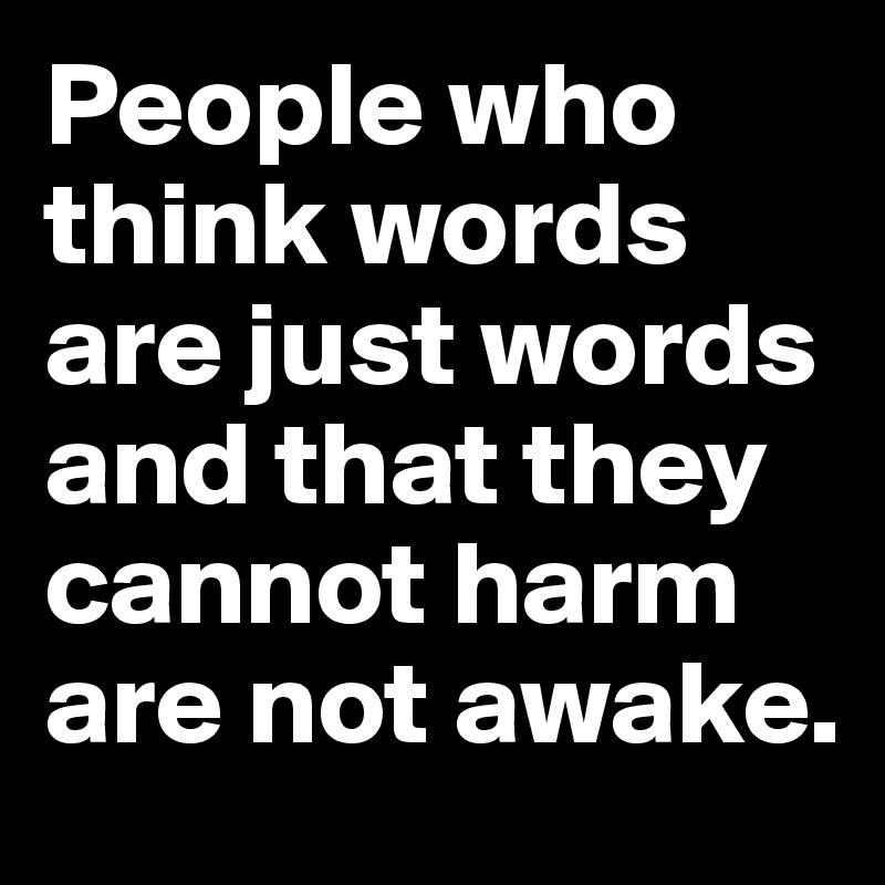 People who think words are just words and that they cannot harm are not awake.
