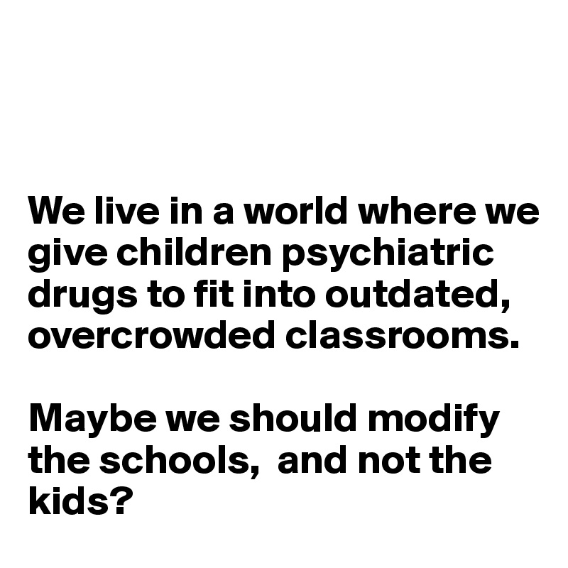 



We live in a world where we give children psychiatric drugs to fit into outdated, overcrowded classrooms. 

Maybe we should modify the schools,  and not the kids? 