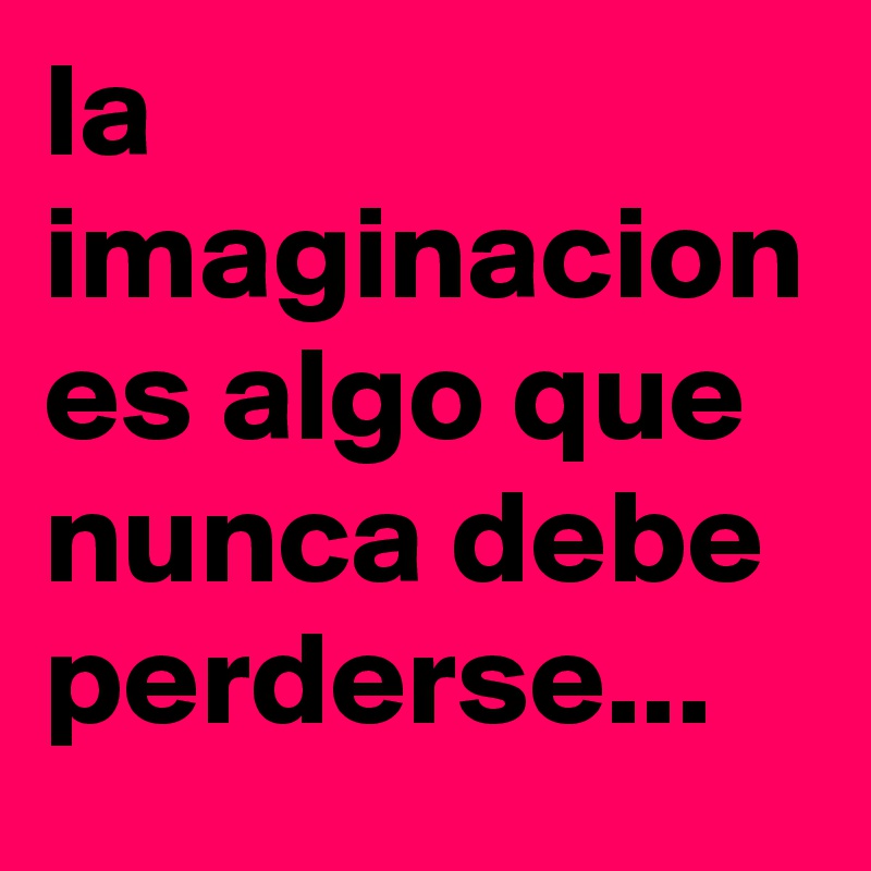 la imaginacion es algo que nunca debe perderse...
