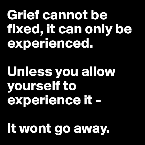 Grief cannot be fixed, it can only be experienced.

Unless you allow yourself to experience it - 

It wont go away. 