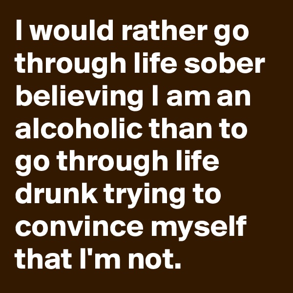I would rather go through life sober believing I am an alcoholic than to go through life drunk trying to convince myself that I'm not.