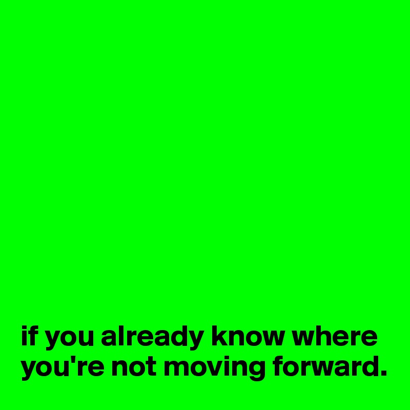 









if you already know where 
you're not moving forward.