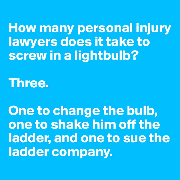 
How many personal injury lawyers does it take to screw in a lightbulb?

Three.

One to change the bulb, one to shake him off the ladder, and one to sue the ladder company.