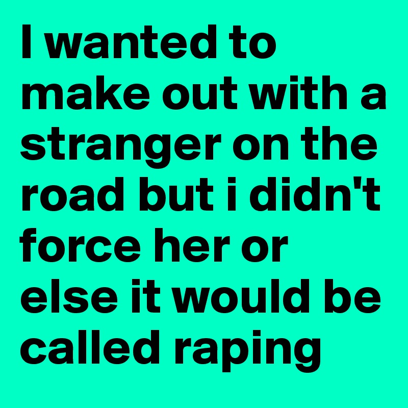 I wanted to make out with a stranger on the road but i didn't force her or else it would be called raping