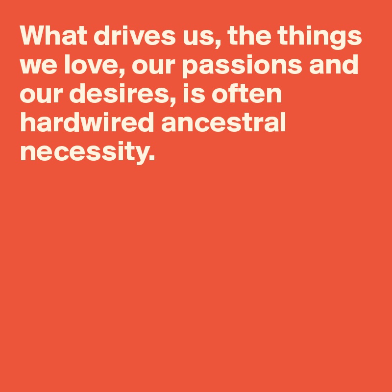 What drives us, the things we love, our passions and our desires, is often hardwired ancestral necessity. 






