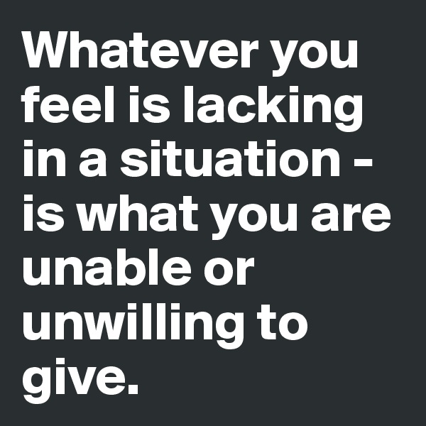 Whatever you feel is lacking in a situation - is what you are unable or unwilling to give.