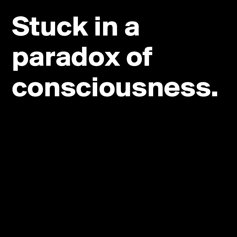 Stuck in a paradox of consciousness.