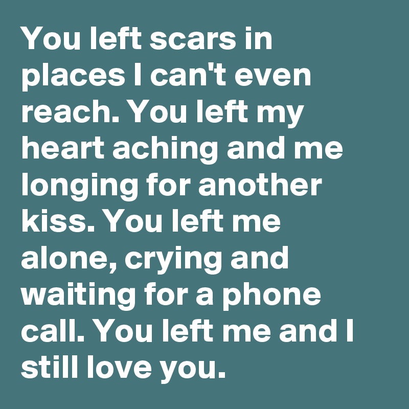 You left scars in places I can't even reach. You left my heart aching and me longing for another kiss. You left me alone, crying and waiting for a phone call. You left me and I still love you.