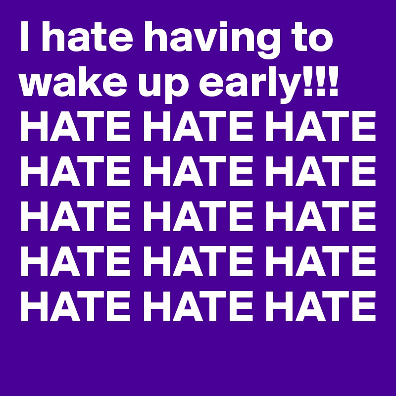 I hate having to wake up early!!!
HATE HATE HATE HATE HATE HATE HATE HATE HATE HATE HATE HATE HATE HATE HATE