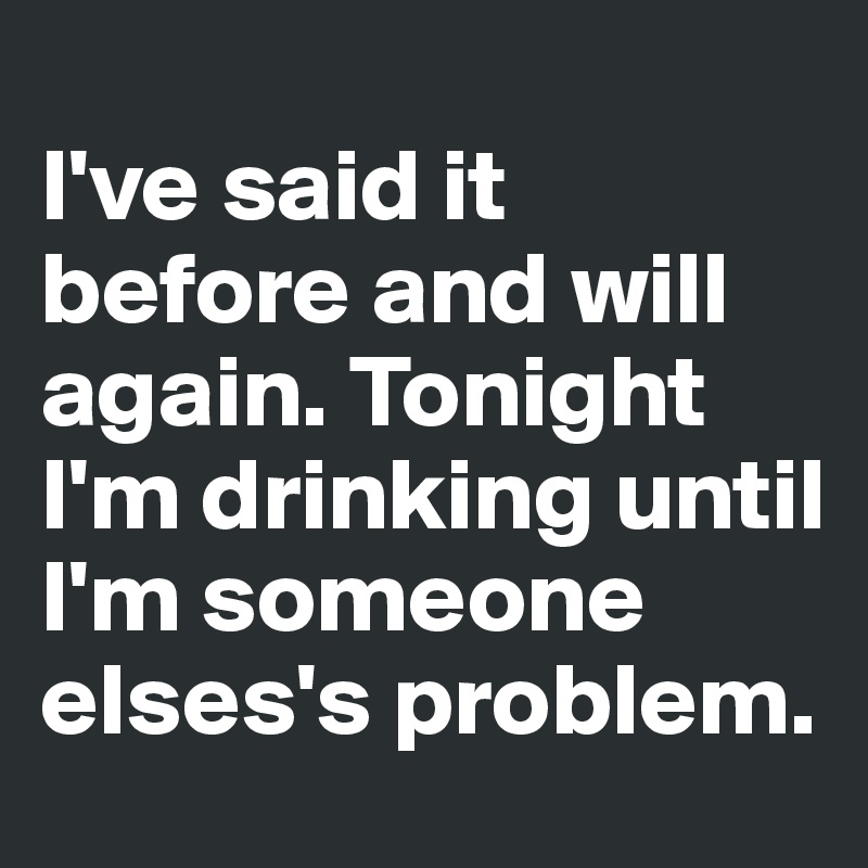 
I've said it before and will again. Tonight I'm drinking until I'm someone elses's problem.