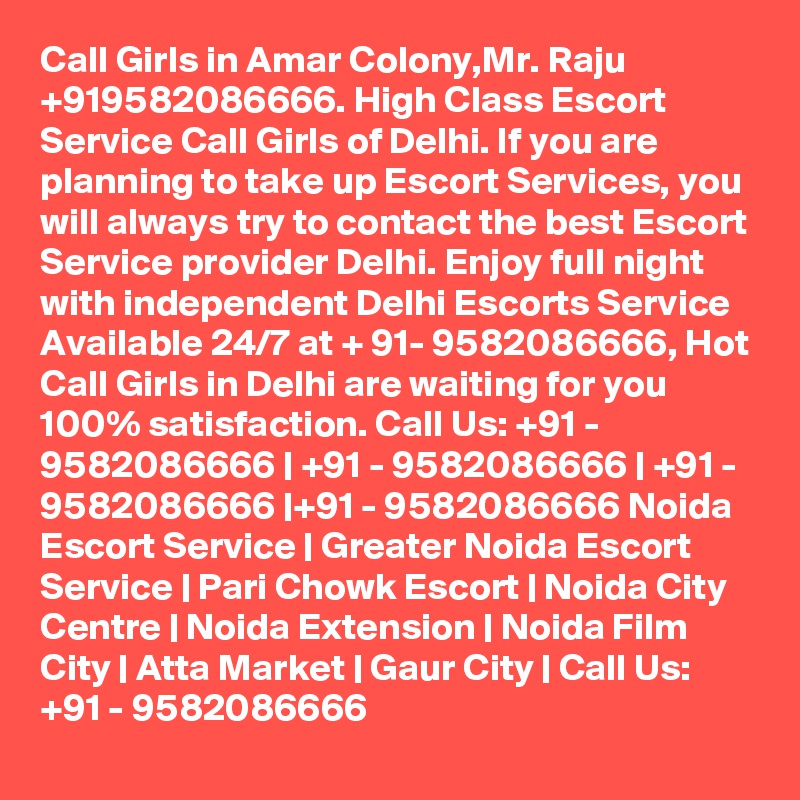 Call Girls in Amar Colony,Mr. Raju +919582086666. High Class Escort Service Call Girls of Delhi. If you are planning to take up Escort Services, you will always try to contact the best Escort Service provider Delhi. Enjoy full night with independent Delhi Escorts Service Available 24/7 at + 91- 9582086666, Hot Call Girls in Delhi are waiting for you 100% satisfaction. Call Us: +91 - 9582086666 | +91 - 9582086666 | +91 - 9582086666 |+91 - 9582086666 Noida Escort Service | Greater Noida Escort Service | Pari Chowk Escort | Noida City Centre | Noida Extension | Noida Film City | Atta Market | Gaur City | Call Us: +91 - 9582086666 