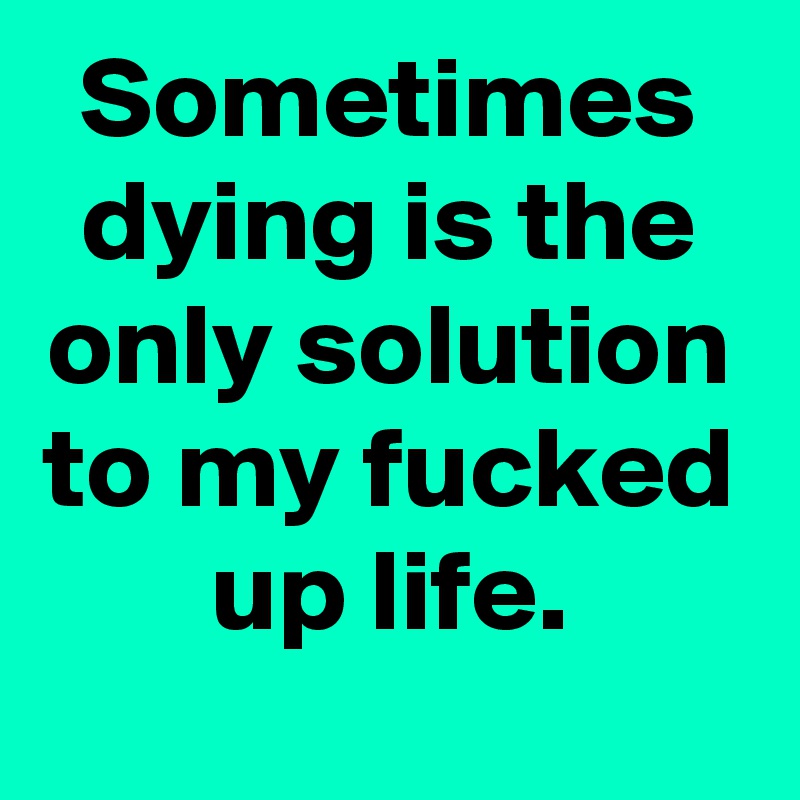 Sometimes dying is the only solution to my fucked up life.