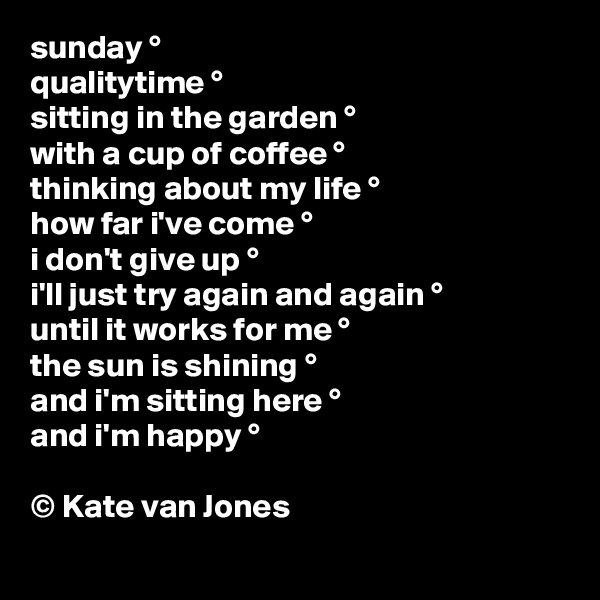 sunday °
qualitytime °
sitting in the garden °
with a cup of coffee °
thinking about my life °
how far i've come °
i don't give up °
i'll just try again and again °
until it works for me °
the sun is shining °
and i'm sitting here °
and i'm happy °

© Kate van Jones

