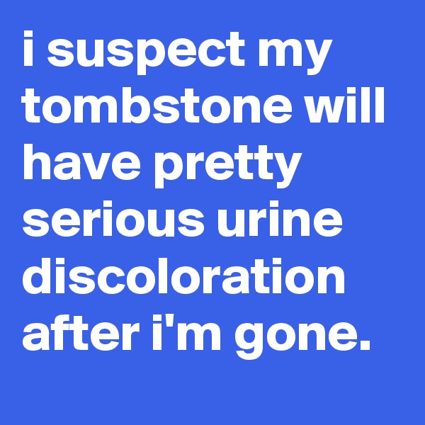i suspect my tombstone will have pretty serious urine discoloration after i'm gone.