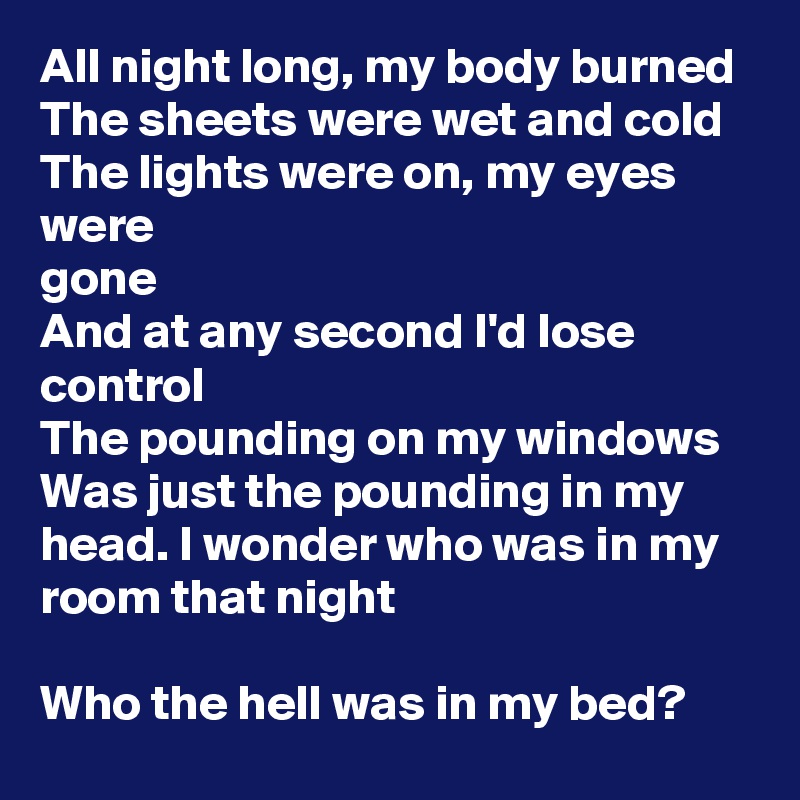 All night long, my body burned The sheets were wet and cold
The lights were on, my eyes were
gone
And at any second I'd lose control
The pounding on my windows
Was just the pounding in my head. I wonder who was in my room that night

Who the hell was in my bed?
