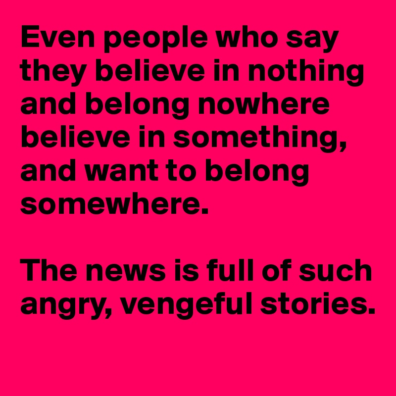 Even people who say they believe in nothing and belong nowhere believe in something, and want to belong somewhere.

The news is full of such angry, vengeful stories.
