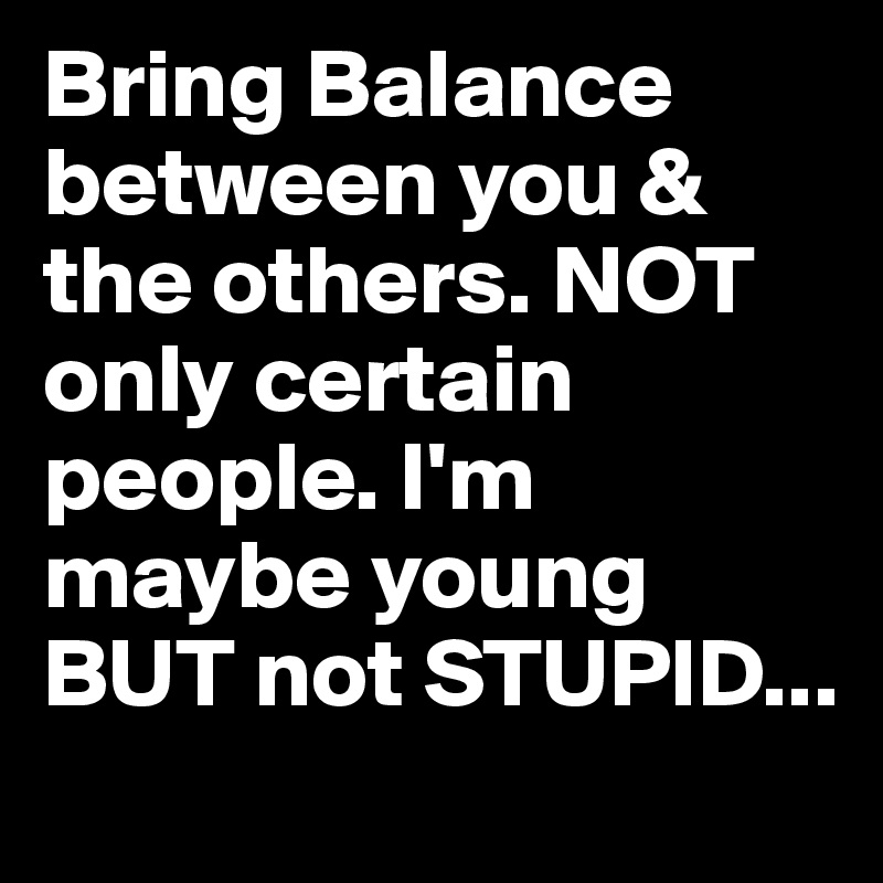 Bring Balance between you & the others. NOT only certain people. I'm maybe young BUT not STUPID...