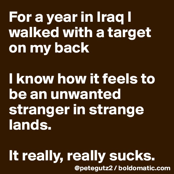 For a year in Iraq I walked with a target on my back

I know how it feels to be an unwanted stranger in strange lands. 

It really, really sucks.
