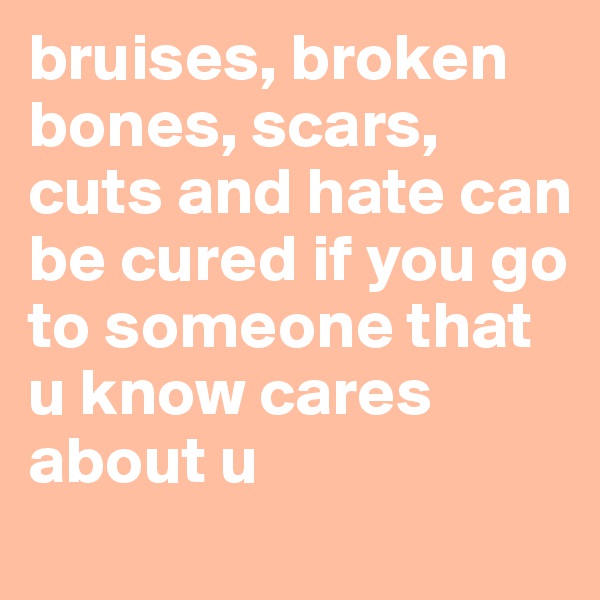 bruises, broken bones, scars, cuts and hate can be cured if you go to someone that u know cares about u