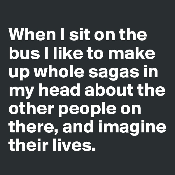 
When I sit on the bus I like to make up whole sagas in my head about the other people on there, and imagine their lives. 