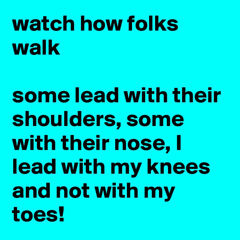 watch how folks walk

some lead with their shoulders, some with their nose, I lead with my knees and not with my toes!