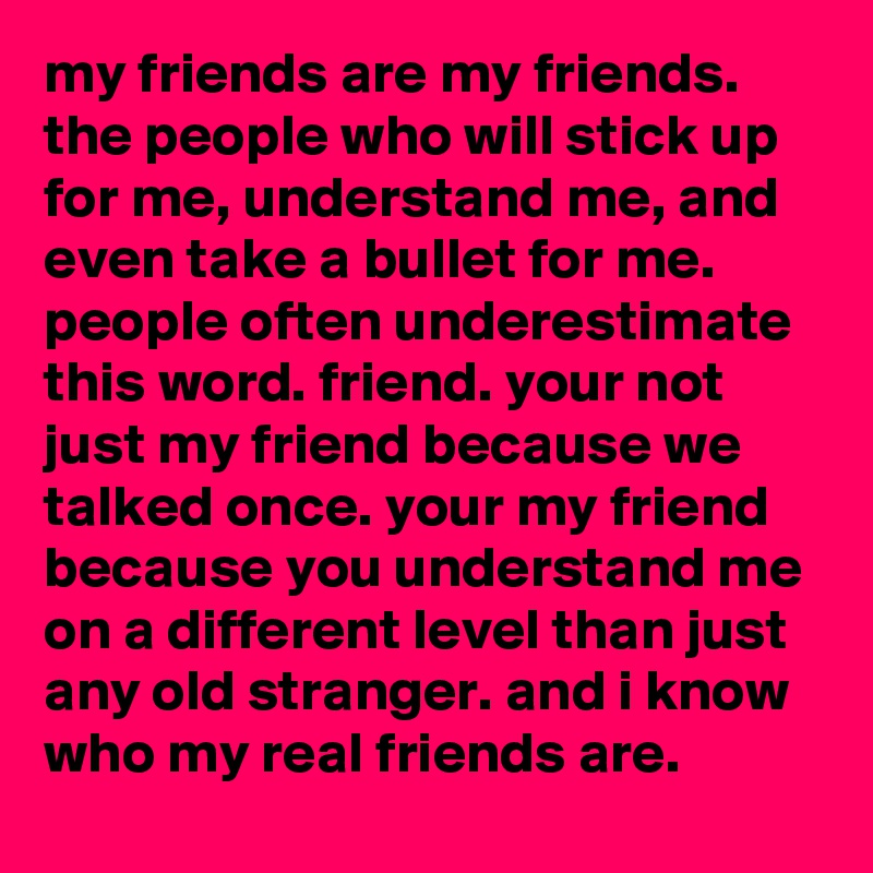 my friends are my friends. the people who will stick up for me, understand me, and even take a bullet for me. people often underestimate this word. friend. your not just my friend because we talked once. your my friend because you understand me on a different level than just any old stranger. and i know who my real friends are.