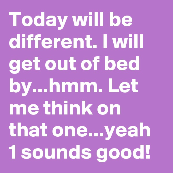 Today will be different. I will get out of bed by...hmm. Let me think on that one...yeah 1 sounds good!