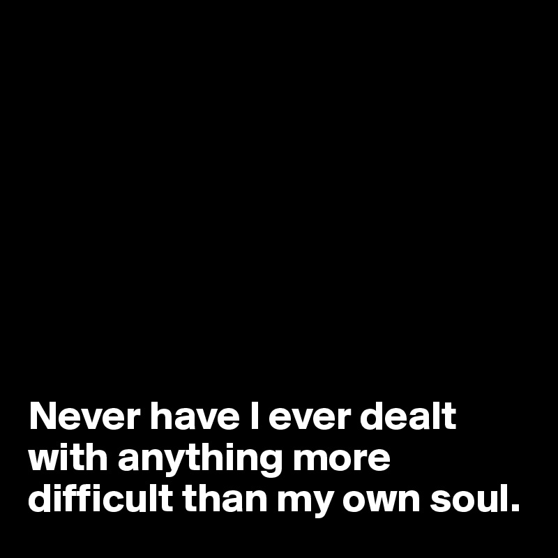 








Never have I ever dealt with anything more difficult than my own soul.