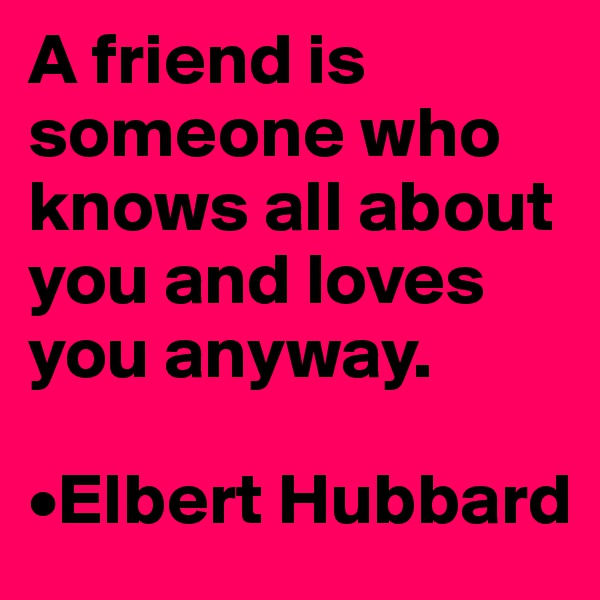 A friend is someone who knows all about you and loves you anyway.

•Elbert Hubbard