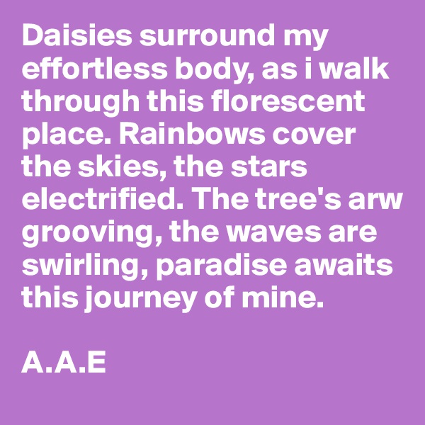 Daisies surround my effortless body, as i walk through this florescent place. Rainbows cover the skies, the stars electrified. The tree's arw grooving, the waves are swirling, paradise awaits this journey of mine. 

A.A.E 