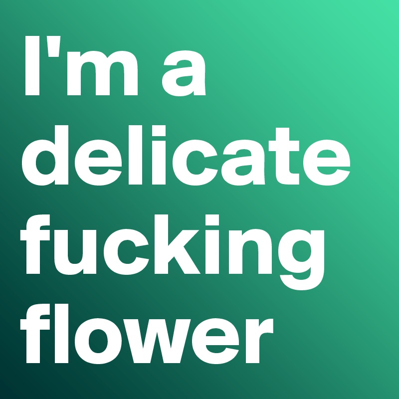 I'm a delicate fucking flower