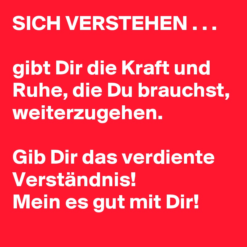 SICH VERSTEHEN . . .

gibt Dir die Kraft und Ruhe, die Du brauchst, weiterzugehen.

Gib Dir das verdiente Verständnis! 
Mein es gut mit Dir! 