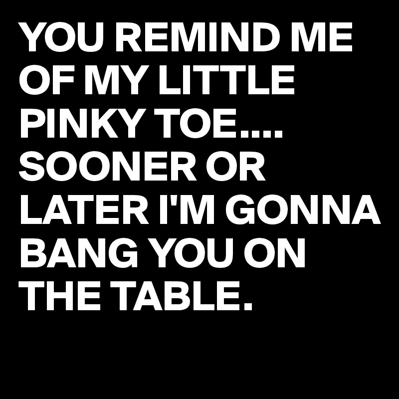YOU REMIND ME OF MY LITTLE PINKY TOE....
SOONER OR LATER I'M GONNA BANG YOU ON THE TABLE.
