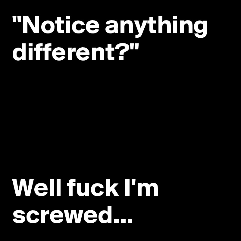 "Notice anything different?"




Well fuck I'm screwed...